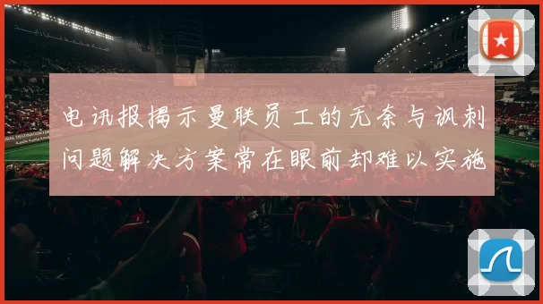 电讯报揭示曼联员工的无奈与讽刺问题解决方案常在眼前却难以实施
