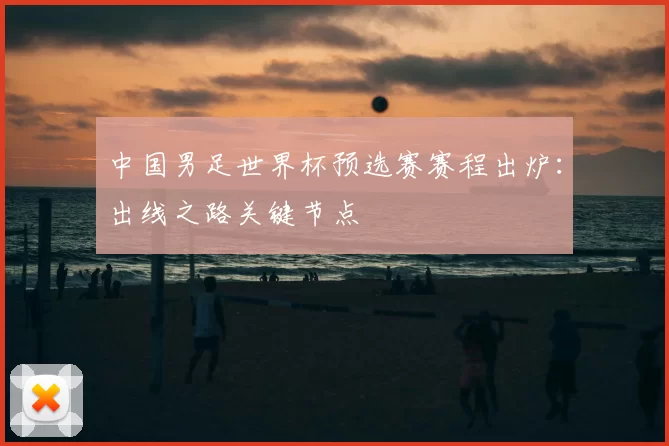 中国男足世界杯预选赛赛程出炉:出线之路关键节点