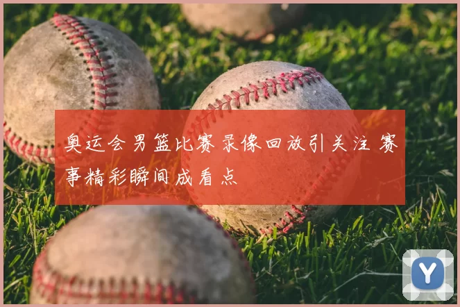 奥运会男篮比赛录像回放引关注 赛事精彩瞬间成看点