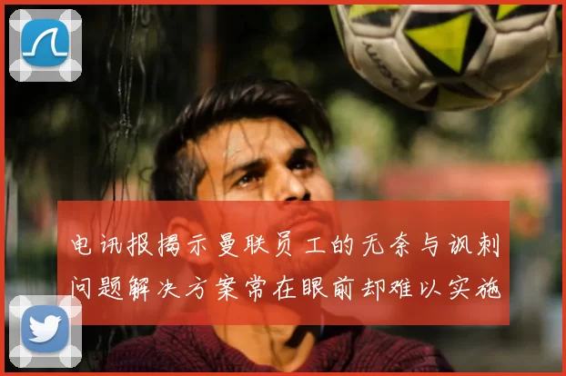 电讯报揭示曼联员工的无奈与讽刺问题解决方案常在眼前却难以实施