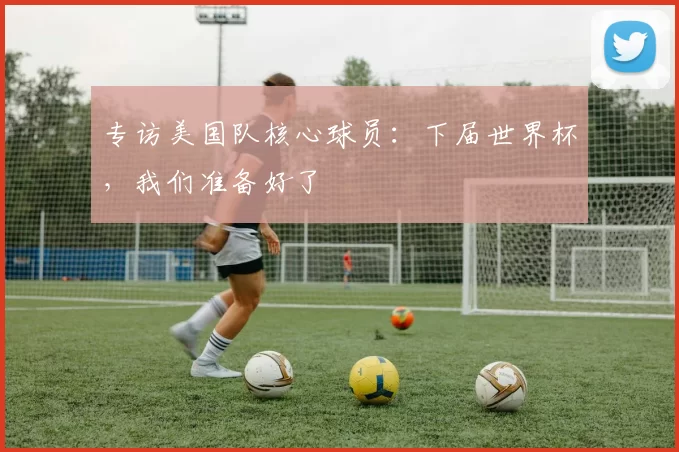 专访美国队核心球员：下届世界杯，我们准备好了