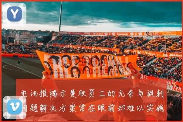 电讯报揭示曼联员工的无奈与讽刺问题解决方案常在眼前却难以实施