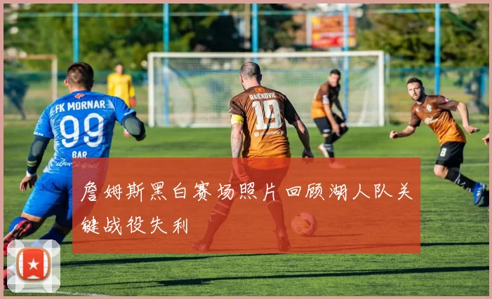 詹姆斯黑白赛场照片回顾湖人队关键战役失利
