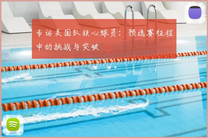专访美国队核心球员：预选赛征程中的挑战与突破