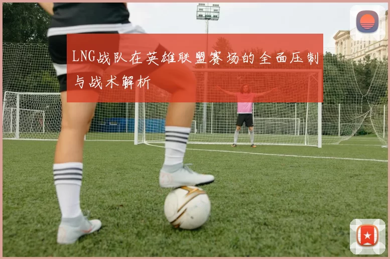 LNG战队在英雄联盟赛场的全面压制与战术解析