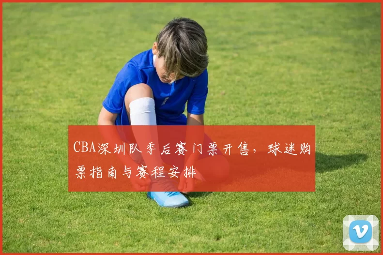 CBA深圳队季后赛门票开售，球迷购票指南与赛程安排
