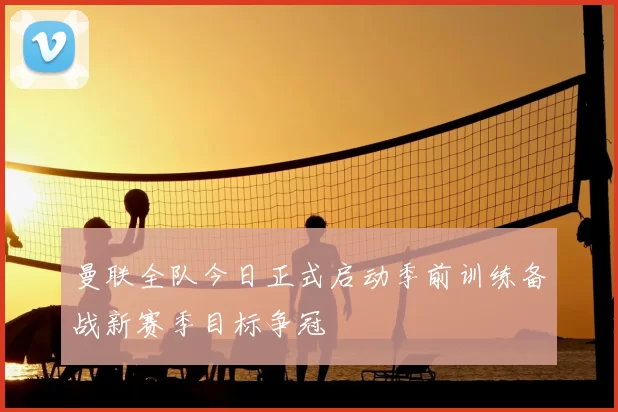 曼联全队今日正式启动季前训练备战新赛季目标争冠