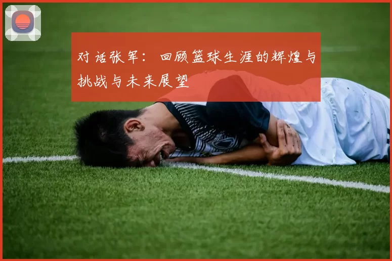 对话张军：回顾篮球生涯的辉煌与挑战与未来展望