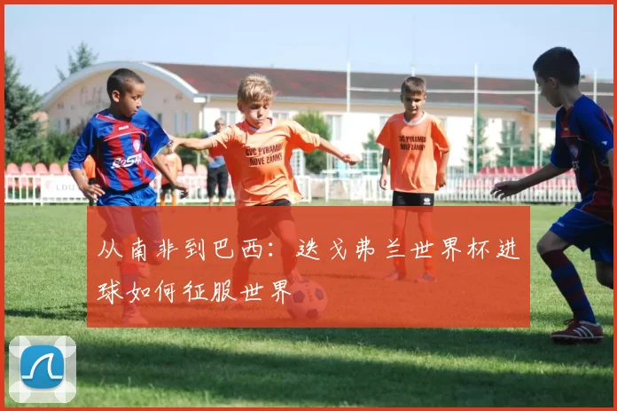 从南非到巴西:迭戈弗兰世界杯进球如何征服世界