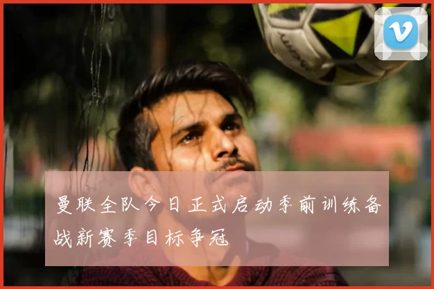 曼联全队今日正式启动季前训练备战新赛季目标争冠