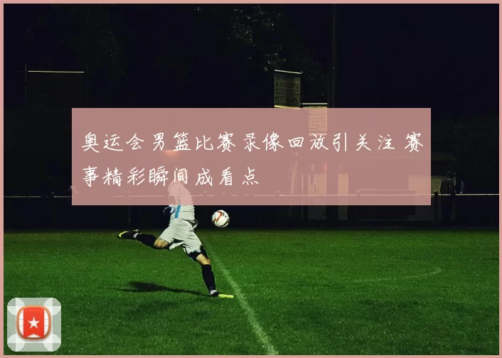 奥运会男篮比赛录像回放引关注 赛事精彩瞬间成看点