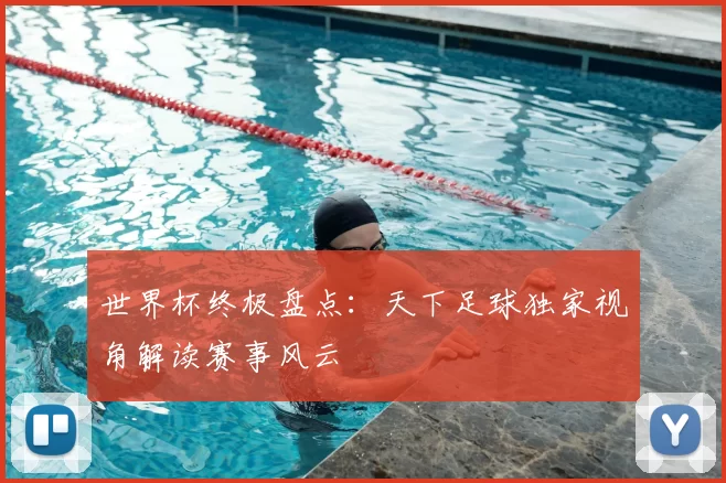世界杯终极盘点:天下足球独家视角解读赛事风云