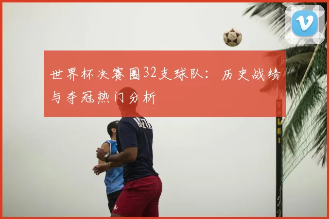 世界杯决赛圈32支球队：历史战绩与夺冠热门分析