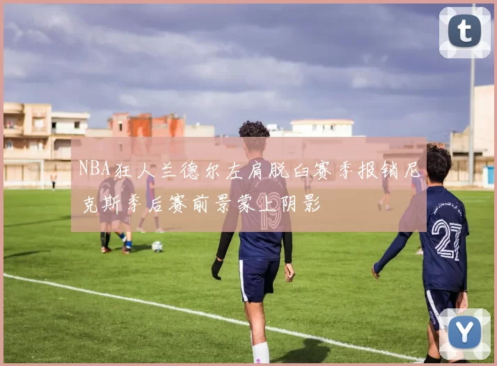 NBA狂人兰德尔左肩脱臼赛季报销尼克斯季后赛前景蒙上阴影