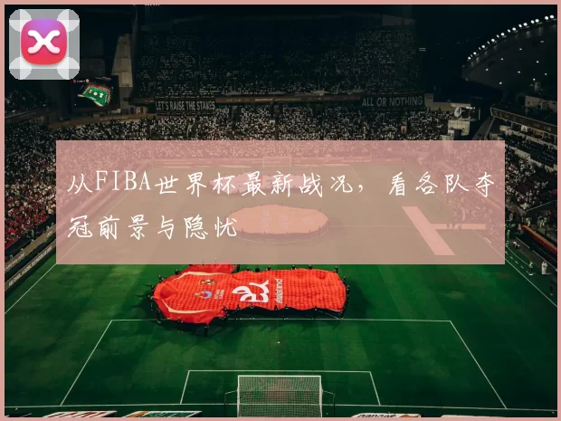 从FIBA世界杯最新战况,看各队夺冠前景与隐忧
