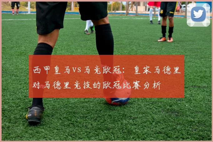 西甲皇马vs马竞欧冠：皇家马德里对马德里竞技的欧冠比赛分析