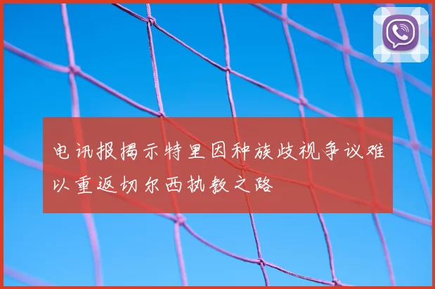 电讯报揭示特里因种族歧视争议难以重返切尔西执教之路