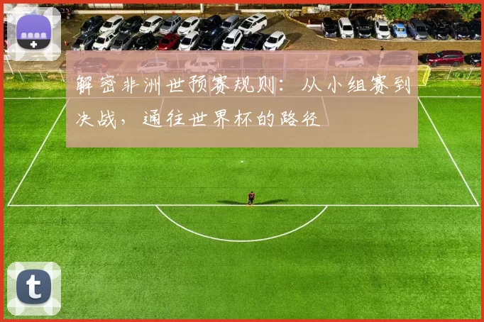 解密非洲世预赛规则:从小组赛到决战,通往世界杯的路径