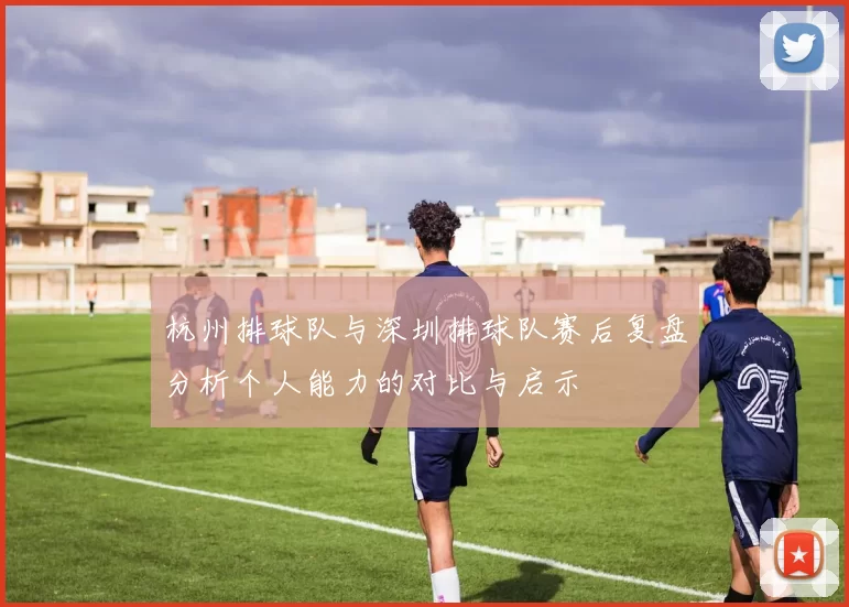 杭州排球队与深圳排球队赛后复盘分析个人能力的对比与启示
